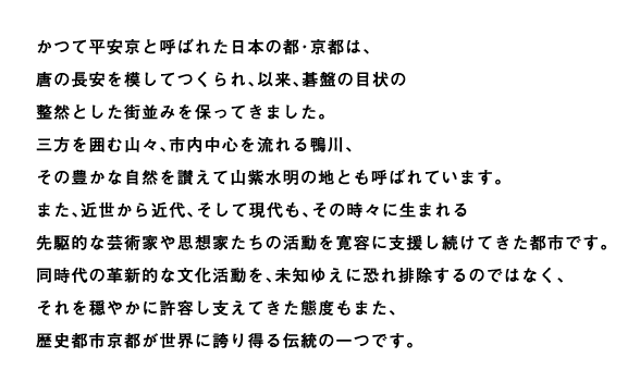 かつて平安京と呼ばれた日本の都・京都は、唐の長安を模してつくられ、以来、碁盤の目状の整然とした街並みを保ってきました。三方を囲む山々、市内中心を流れる鴨川、その豊かな自然を讃えて山紫水明の地とも呼ばれています。また、近世から近代、そして現代も、その時々に生まれる先駆的な芸術家や思想家たちの活動を寛容に支援し続けてきた都市です。同時代の革新的な文化活動を、未知ゆえに恐れ排除するのではなく、それを穏やかに許容し支えてきた態度もまた、歴史都市京都が世界に誇り得る伝統の一つです。