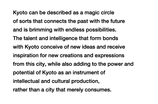 Kyoto can be described as a magic circle of sorts that connects the past with the future and is brimming with endless possibilities. The talent and intelligence that form bonds with Kyoto conceive of new ideas and receive inspiration for new creations and expressions from this city, while also adding to the power and potential of Kyoto as an instrument of intellectual and cultural production, rather than a city that merely consumes.
