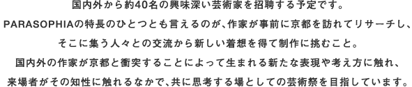 国内外から約40名の興味深い芸術家を招聘する予定です。PARASOPHIAの特長のひとつともいえるのが、作家が事前に京都を訪れてリサーチし、そこに集う人々との交流から新しい着想を得て制作に挑むこと。国内外の作家が京都と衝突することによって生まれる新たな表現や考え方にふれ、来場者がその知性にふれるなかで、ともに思考する場としての芸術祭を目指しています。