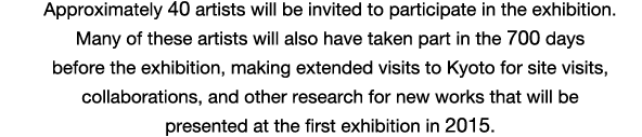 Approximately 40 artists will be invited to participate in the exhibition. Many of these artists will also have taken part in the 700 days before the exhibition, making extended visits to Kyoto for site visits, collaborations, and other research for new works that will be presented at the first exhibition in 2015.
