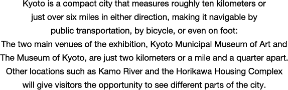 Kyoto is a compact city that measures roughly ten kilometers or just over six miles in either direction, making it navigable by public transportation, by bicycle, or even on foot: The two main venues of the exhibition, Kyoto Municipal Museum of Art and The Museum of Kyoto, are just two kilometers or a mile and a quarter apart. Other locations such as Kamo River and the Horikawa Housing Complex will give visitors the opportunity to see different parts of the city.

