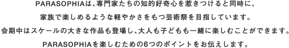 PARASOPHIAは、専門家たちの知的好奇心を惹きつけると同時に、家族で楽しめるような軽やかさをもつ芸術祭を目指しています。会期中はスケールの大きな作品も登場し、大人も子どもも一緒に楽しむことができます。PARASOPHIAを楽しむための6つのポイントをお教えます。