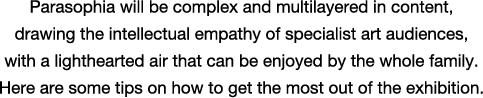 Parasophia will be complex and multilayered in content, drawing the intellectual empathy of specialist art audiences, with a lighthearted air that can be enjoyed by the whole family. Here are some tips on how to get the most out of the exhibition.
