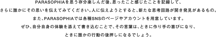 PARASOPHIAを思う存分楽しんだあと、思ったこと感じたことを記録して、さらに誰かにその思いを伝えてみてください。人に伝えようとすると、新たな思考回路が開き発見があるもの。また、PARASOPHIAでは各種SNSのページやアカウントを用意しています。ぜひ、自分自身の体験を添えて書き込むことで、その言葉は、ときに作り手の喜びになり、ときに誰かの行動の後押しになるでしょう。