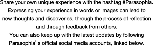 Share your own unique experience with the hashtag #Parasophia. Expressing your experience in words or images can lead to new thoughts and discoveries, through the process of reflection and through feedback from others. You can also keep up with the latest updates by following Parasophia’s official social media accounts, linked below.
